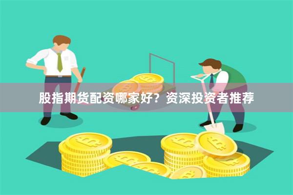 股指期货配资哪家好？资深投资者推荐