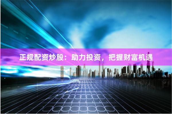 正规配资炒股：助力投资，把握财富机遇