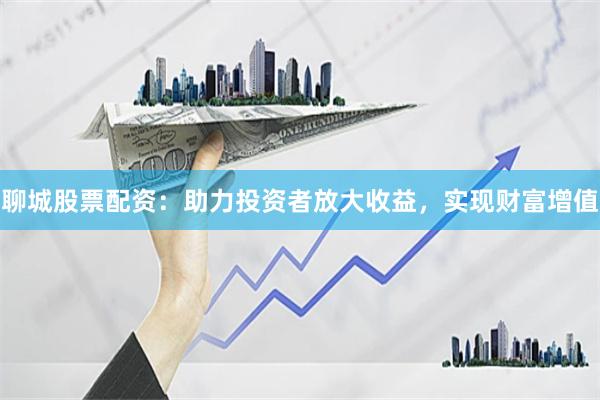聊城股票配资：助力投资者放大收益，实现财富增值