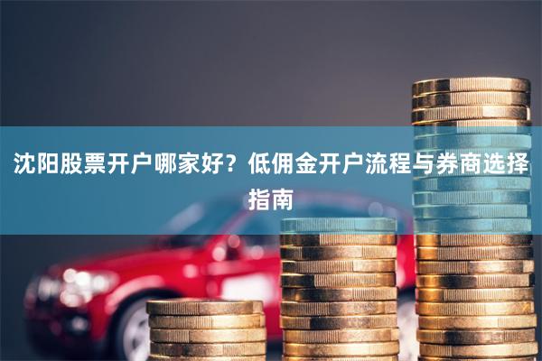 沈阳股票开户哪家好？低佣金开户流程与券商选择指南